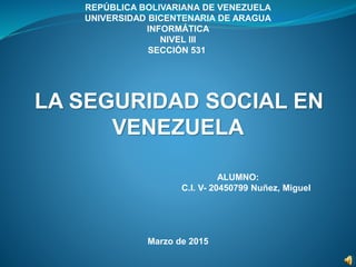 REPÚBLICA BOLIVARIANA DE VENEZUELA
UNIVERSIDAD BICENTENARIA DE ARAGUA
INFORMÁTICA
NIVEL III
SECCIÓN 531
LA SEGURIDAD SOCIAL EN
VENEZUELA
ALUMNO:
C.I. V- 20450799 Nuñez, Miguel
Marzo de 2015
 
