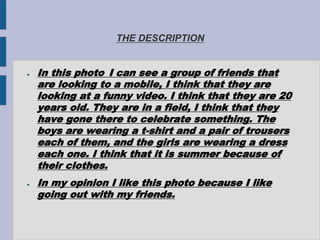 THE DESCRIPTION
● In this photo I can see a group of friends that
are looking to a mobile, I think that they are
looking at a funny video. I think that they are 20
years old. They are in a field, I think that they
have gone there to celebrate something. The
boys are wearing a t-shirt and a pair of trousers
each of them, and the girls are wearing a dress
each one. I think that it is summer because of
their clothes.
● In my opinion I like this photo because I like
going out with my friends.