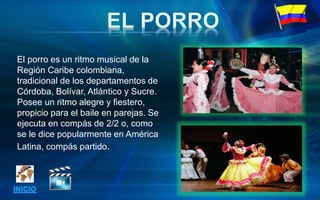 El porro es un ritmo musical de la
Región Caribe colombiana,
tradicional de los departamentos de
Córdoba, Bolívar, Atlántico y Sucre.
Posee un ritmo alegre y fiestero,
propicio para el baile en parejas. Se
ejecuta en compás de 2/2 o, como
se le dice popularmente en América
Latina, compás partido.
 