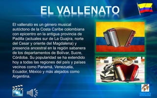 El vallenato es un género musical
autóctono de la Costa Caribe colombiana
con epicentro en la antigua provincia de
Padilla (actuales sur de La Guajira, norte
del Cesar y oriente del Magdalena) y
presencia ancestral en la región sabanera
de los departamentos de Bolívar, Sucre,
Córdoba. Su popularidad se ha extendido
hoy a todas las regiones del país y países
vecinos como Panamá, Venezuela,
Ecuador, México y más alejados como
Argentina.
 