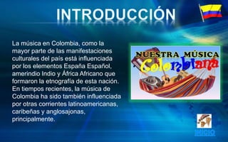 La música en Colombia, como la
mayor parte de las manifestaciones
culturales del país está influenciada
por los elementos España Español,
amerindio Indio y África Africano que
formaron la etnografía de esta nación.
En tiempos recientes, la música de
Colombia ha sido también influenciada
por otras corrientes latinoamericanas,
caribeñas y anglosajonas,
principalmente.
 
