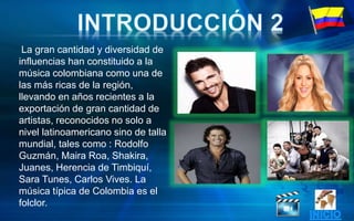 La gran cantidad y diversidad de
influencias han constituido a la
música colombiana como una de
las más ricas de la región,
llevando en años recientes a la
exportación de gran cantidad de
artistas, reconocidos no solo a
nivel latinoamericano sino de talla
mundial, tales como : Rodolfo
Guzmán, Maira Roa, Shakira,
Juanes, Herencia de Timbiquí,
Sara Tunes, Carlos Vives. La
música típica de Colombia es el
folclor.
 
