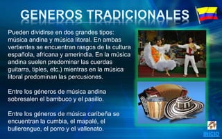 Pueden dividirse en dos grandes tipos:
música andina y música litoral. En ambas
vertientes se encuentran rasgos de la cultura
española, africana y amerindia. En la música
andina suelen predominar las cuerdas
guitarra, tiples, etc.) mientras en la música
litoral predominan las percusiones.
Entre los géneros de música andina
sobresalen el bambuco y el pasillo.
Entre los géneros de música caribeña se
encuentran la cumbia, el mapalé, el
bullerengue, el porro y el vallenato.
 