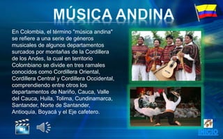 En Colombia, el término "música andina"
se refiere a una serie de géneros
musicales de algunos departamentos
surcados por montañas de la Cordillera
de los Andes, la cual en territorio
Colombiano se divide en tres ramales
conocidos como Cordillera Oriental,
Cordillera Central y Cordillera Occidental,
comprendiendo entre otros los
departamentos de Nariño, Cauca, Valle
del Cauca, Huila, Tolima, Cundinamarca,
Santander, Norte de Santander,
Antioquia, Boyacá y el Eje cafetero.
 