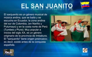 El sanjuanito es un género musical de
música andina, que se baila y se
escucha en Ecuador, la zona andina
del sur de Colombia, (en Nariño y
Putumayo) y en la costa norte de Perú
(Tumbes y Piura). Muy popular a
inicios del siglo XX, es un género
originario de la provincia de Imbabura.
El "sanjuanito" tiene origen preincaico;
es decir, existe antes de la conquista
española.
 