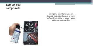 Sirve para: permite llegar a los
lugares mas escondidos de la torre
su función es quitar el polvo y sacar
desechos mas grandes
Lata de aire
comprimido
 