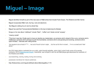 • Miguel identifies himself as part of the new wave of R&B artists that include Frank Ocean, The Weeknd and Elle Varner.
• Miguel incorporates R&B, funk, hip hop, rock and electronic
• But Miguel is letting his art rule his whole flow
• Miguel has said that Transcendental Meditation is the key to balancing his lifestyle
• Songs on his new album “wildheart” include “flesh” , “coffee” and “whats normal” anyway” .
• “creamy vocals”
• "This time it was like I finally want to have an identity as a tastemaker, as someone who's ahead of the curve, someone who's
intellectual, someone who's striving to push the boundaries, someone who's ever-growing and evolving, someone who's
open-minded," interview with rolling stones
• “too square to be a hood n****r … too out of touch to be in style … too far out for the in-crowd … I’m in a crowd and I feel
alone.”
• His 2010 debut album marketed him as a slick, radio-friendly ladykiller, which didn’t quite fit with some of its weirder
moments. 2012’s Kaleidoscope Dream, meanwhile, was lumped in with the alt-R&B-playas-get-depressed-too aesthetic of
the Weeknd and Drake.
• soul-searching, craving, lusting, loving and evolving
• possesses narratives for mature audiences
• http://theboombox.com/miguel-wildheart-album/#photogallery-1=10
 