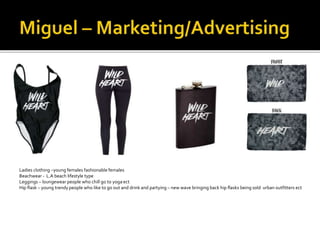 Ladies clothing –young females fashionable females
Beachwear - L.A beach lifestyle type
Leggings – loungewear people who chill go to yoga ect
Hip flask – young trendy people who like to go out and drink and partying – new wave bringing back hip flasks being sold urban outfitters ect
 