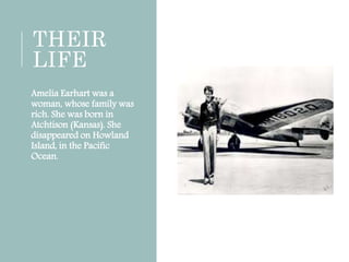 THEIR
LIFE
Amelia Earhart was a
woman, whose family was
rich. She was born in
Atchtison (Kansas). She
disappeared on Howland
Island, in the Pacific
Ocean.
 