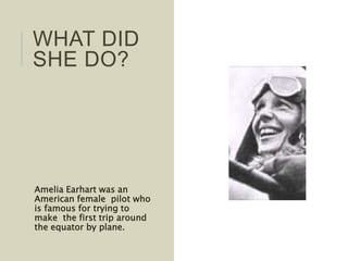 Amelia Earhart was an
American female pilot who
is famous for trying to
make the first trip around
the equator by plane.
WHAT DID
SHE DO?
 