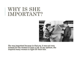WHY IS SHE
IMPORTANT?
She was important because in that era, it was not very
normal for the women to have a job. In my opinion, she
inspired many women to fight for their fees.
 