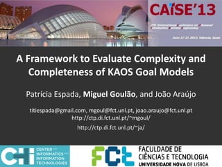 A Framework to Evaluate Complexity and
Completeness of KAOS Goal Models
Patrícia Espada, Miguel Goulão, and João Araújo
titiespada@gmail.com, mgoul@fct.unl.pt, joao.araujo@fct.unl.pt
http://ctp.di.fct.unl.pt/~mgoul/
http://ctp.di.fct.unl.pt/~ja/
 