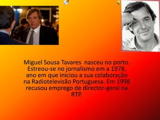Miguel Sousa Tavares nasceu no porto.
Estreou-se no jornalismo em a 1978,
ano em que iniciou a sua colaboração
na Radiotelevisão Portuguesa. Em 1998
recusou emprego de director-geral na
RTP.
 