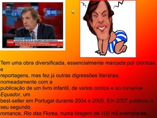 Tem uma obra diversificada, essencialmente marcada por crónicas
e
reportagens, mas fez já outras digressões literárias,
nomeadamente com a
publicação de um livro infantil, de vários contos e do romance
Equador, um
best-seller em Portugal durante 2004 e 2005. Em 2007 publicou o
seu segundo
romance, Rio das Flores, numa tiragem de 100 mil exemplares.
 