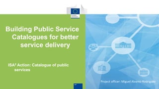 ISA2 Action: Catalogue of public
services
Building Public Service
Catalogues for better
service delivery
Project officer: Miguel Alvarez-Rodriguez
 