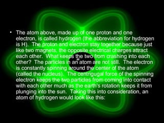 The atom above, made up of one proton and one electron, is called hydrogen (the abbreviation for hydrogen is H).  The proton and electron stay together because just like two magnets, the opposite electrical charges attract each other.  What keeps the two from crashing into each other?  The particles in an atom are not still.  The electron is constantly spinning around the center of the atom (called the nucleus).  The centrigugal force of the spinning electron keeps the two particles from coming into contact with each other much as the earth's rotation keeps it from plunging into the sun.  Taking this into consideration, an atom of hydrogen would look like this:  