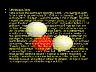 A Hydrogen Atom   Keep in mind that atoms are extremely small.  One hydrogen atom, for example, is approximately 5 x 10-8 mm in diameter.  To put that in perspective, this dash - is approximately 1 mm in length, therefore it would take almost 20 million hydrogen atoms to make a line as long as the dash.  In the sub-atomic world, things often behave a bit strangely.  First of all, the electron actually spins very far from the nucleus.  If we were to draw the hydrogen atom above to scale, so that the proton were the size depicted above, the electron would actually be spinning approximately 0.5 km (or about a quarter of a mile) away from the nucleus.  In other words, if the proton was the size depicted above, the whole atom would be about the size of Giants Stadium.  Another peculiarity of this tiny world is the particles themselves.  Protons and neutrons behave like small particles, sort of like tiny billiard balls.  The electron however, has some of the properties of a wave.  In other words, the electron is more similar to a beam of light than it is to a billiard ball.  Thus to represent it as a small particle spinning around a nucleus is slightly misleading.  In actuality, the electron is a wave that surrounds the nucleus of an atom like a cloud.  While this is difficult to imagine, the figure below may help you picture what this might look like:  