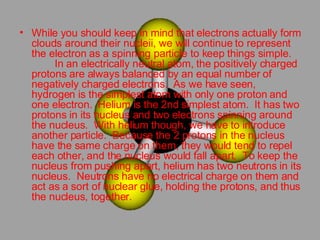 While you should keep in mind that electrons actually form clouds around their nucleii, we will continue to represent the electron as a spinning particle to keep things simple.          In an electrically neutral atom, the positively charged protons are always balanced by an equal number of negatively charged electrons.  As we have seen, hydrogen is the simplest atom with only one proton and one electron.  Helium is the 2nd simplest atom.  It has two protons in its nucleus and two electrons spinning around the nucleus.  With helium though, we have to introduce another particle.  Because the 2 protons in the nucleus have the same charge on them, they would tend to repel each other, and the nucleus would fall apart.  To keep the nucleus from pushing apart, helium has two neutrons in its nucleus.  Neutrons have no electrical charge on them and act as a sort of nuclear glue, holding the protons, and thus the nucleus, together.  