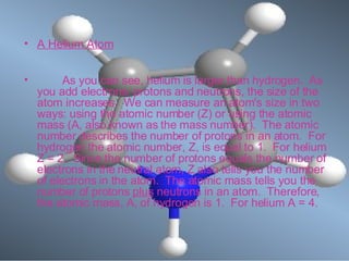 A Helium Atom            As you can see, helium is larger than hydrogen.  As you add electrons, protons and neutrons, the size of the atom increases.  We can measure an atom's size in two ways: using the atomic number (Z) or using the atomic mass (A, also known as the mass number).  The atomic number describes the number of protons in an atom.  For hydrogen the atomic number, Z, is equal to 1.  For helium Z = 2.  Since the number of protons equals the number of electrons in the neutral atom, Z also tells you the number of electrons in the atom.  The atomic mass tells you the number of protons  plus  neutrons in an atom.  Therefore, the atomic mass, A, of hydrogen is 1.  For helium A = 4.  