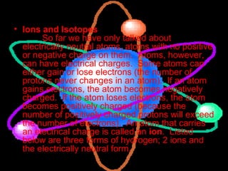 Ions and Isotopes           So far we have only talked about electrically neutral atoms, atoms with no positive or negative charge on them.  Atoms, however, can have electrical charges.  Some atoms can either gain or lose electrons (the number of protons never changes in an atom).  If an atom gains electrons, the atom becomes negatively charged.  If the atom loses electrons, the atom becomes positively charged (because the number of positively charged protons will exceed the number of electrons).  An atom that carries an electrical charge is called an  ion .  Listed below are three forms of hydrogen; 2 ions and the electrically neutral form.  