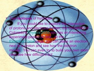 Two  isotopes  of hydrogen          If you would like to explore the interaction of protons and electrons further, the University of Colorado's  Physics 2000  site has an interesting experiment posted on line.  At the  Electrical Force  page, you can place an electron next to a proton and see how the electron moves.  You can even try to build your own atom (and see how difficult it is)!     