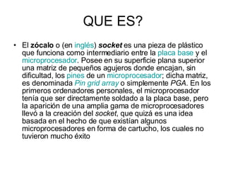 QUE ES? El  zócalo  o (en  inglés )  socket  es una pieza de plástico que funciona como intermediario entre la  placa base  y el  microprocesador . Posee en su superficie plana superior una matriz de pequeños agujeros donde encajan, sin dificultad, los  pines  de un  microprocesador ; dicha matriz, es denominada  Pin   grid   array  o simplemente  PGA . En los primeros ordenadores personales, el microprocesador tenía que ser directamente soldado a la placa base, pero la aparición de una amplia gama de microprocesadores llevó a la creación del  socket , que quizá es una idea basada en el hecho de que existían algunos microprocesadores en forma de cartucho, los cuales no tuvieron mucho éxito  