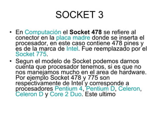 SOCKET 3 En  Computación  el  Socket 478  se refiere al conector en la  placa madre  donde se inserta el procesador, en este caso contiene 478 pines y es de la marca de  Intel . Fue reemplazado por el  Socket  775 . Segun el modelo de Socket podemos darnos cuenta que procesador tenemos, si es que no nos manejamos mucho en el area de hardware. Por ejemplo Socket 478 y 775 son respectivamente de Intel y corresponde a procesadores  Pentium 4 ,  Pentium D ,  Celeron ,  Celeron  D  y  Core  2  Duo . Este ultimo  