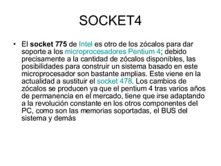 SOCKET4 El  socket 775  de  Intel  es otro de los zócalos para dar soporte a los  microprocesadores   Pentium 4 ; debido precisamente a la cantidad de zócalos disponibles, las posibilidades para construir un sistema basado en este microprocesador son bastante amplias. Este viene en la actualidad a sustituir el  socket  478 . Los cambios de zócalos se producen ya que el pentium 4 tras varios años de permanencia en el mercado, tiene que irse adaptando a la revolución constante en los otros componentes del PC, como son las memorias soportadas, el BUS del sistema y demás  