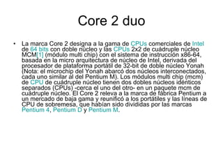 Core 2 duo La marca Core 2 designa a la gama de  CPUs  comerciales de  Intel  de  64 bits  con doble núcleo y las  CPUs  2x2 de cuádruple núcleo MCM [1]  (módulo multi chip) con el sistema de instrucción x86-64, basada en la micro arquitectura de núcleo de Intel, derivada del procesador de plataforma portátil de 32-bit de doble núcleo Yonah (Nota: el microchip del Yonah abarcó dos núcleos interconectados, cada uno similar al del Pentium M). Los módulos multi chip (mcm) de  CPU  de cuádruple núcleo tienen dos dobles núcleos idénticos separados (CPUs) -cerca el uno del otro- en un paquete mcm de cuádruple núcleo. El Core 2 releva a la marca de fábrica Pentium a un mercado de baja gama y reunificó a los portátiles y las líneas de CPU de sobremesa, que habían sido divididas por las marcas  Pentium 4 ,  Pentium D  y  Pentium M . 