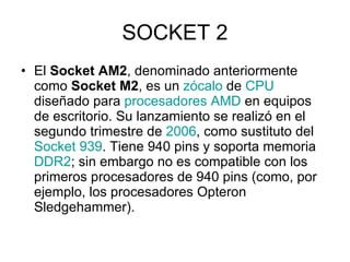 SOCKET 2 El  Socket AM2 , denominado anteriormente como  Socket M2 , es un  zócalo  de  CPU  diseñado para  procesadores   AMD  en equipos de escritorio. Su lanzamiento se realizó en el segundo trimestre de  2006 , como sustituto del  Socket  939 . Tiene 940 pins y soporta memoria  DDR2 ; sin embargo no es compatible con los primeros procesadores de 940 pins (como, por ejemplo, los procesadores Opteron Sledgehammer). 