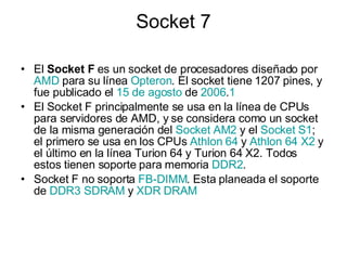Socket 7 El  Socket F  es un socket de procesadores diseñado por  AMD  para su línea  Opteron . El socket tiene 1207 pines, y fue publicado el  15 de agosto  de  2006 . 1 El Socket F principalmente se usa en la línea de CPUs para servidores de AMD, y se considera como un socket de la misma generación del  Socket  AM2  y el  Socket  S1 ; el primero se usa en los CPUs  Athlon  64  y  Athlon  64 X2  y el último en la línea Turion 64 y Turion 64 X2. Todos estos tienen soporte para memoria  DDR2 . Socket F no soporta  FB-DIMM . Esta planeada el soporte de  DDR3 SDRAM  y  XDR DRAM 