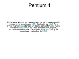 El  Pentium 4  es un microprocesador de séptima generación basado en la arquitectura  x86  y fabricado por  Intel . Es el primer microprocesador con un diseño completamente nuevo desde el  Pentium Pro  de 1995. El Pentium 4 original, denominado Willamette, trabajaba a 1,4 y 1,5 GHz; y fue lanzado en noviembre de  2000   Pentium 4 