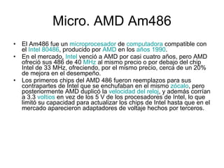 Micro.  AMD Am486 El Am486 fue un  microprocesador  de  computadora  compatible con el  Intel 80486 , producido por  AMD  en los  años 1990 . En el mercado,  Intel  venció a AMD por casi cuatro años, pero AMD ofreció sus 486 de 40  MHz  al mismo precio o por debajo del chip Intel de 33 MHz, ofreciendo, por el mismo precio, cerca de un 20% de mejora en el desempeño. Los primeros chips del AMD 486 fueron reemplazos para sus contrapartes de Intel que se enchufaban en el mismo  zócalo , pero posteriormente AMD duplicó la  velocidad del reloj , y además corrían a 3.3  voltios  en vez de los 5 V de los procesadores de Intel, lo que limitó su capacidad para actualizar los chips de Intel hasta que en el mercado aparecieron adaptadores de voltaje hechos por terceros. 