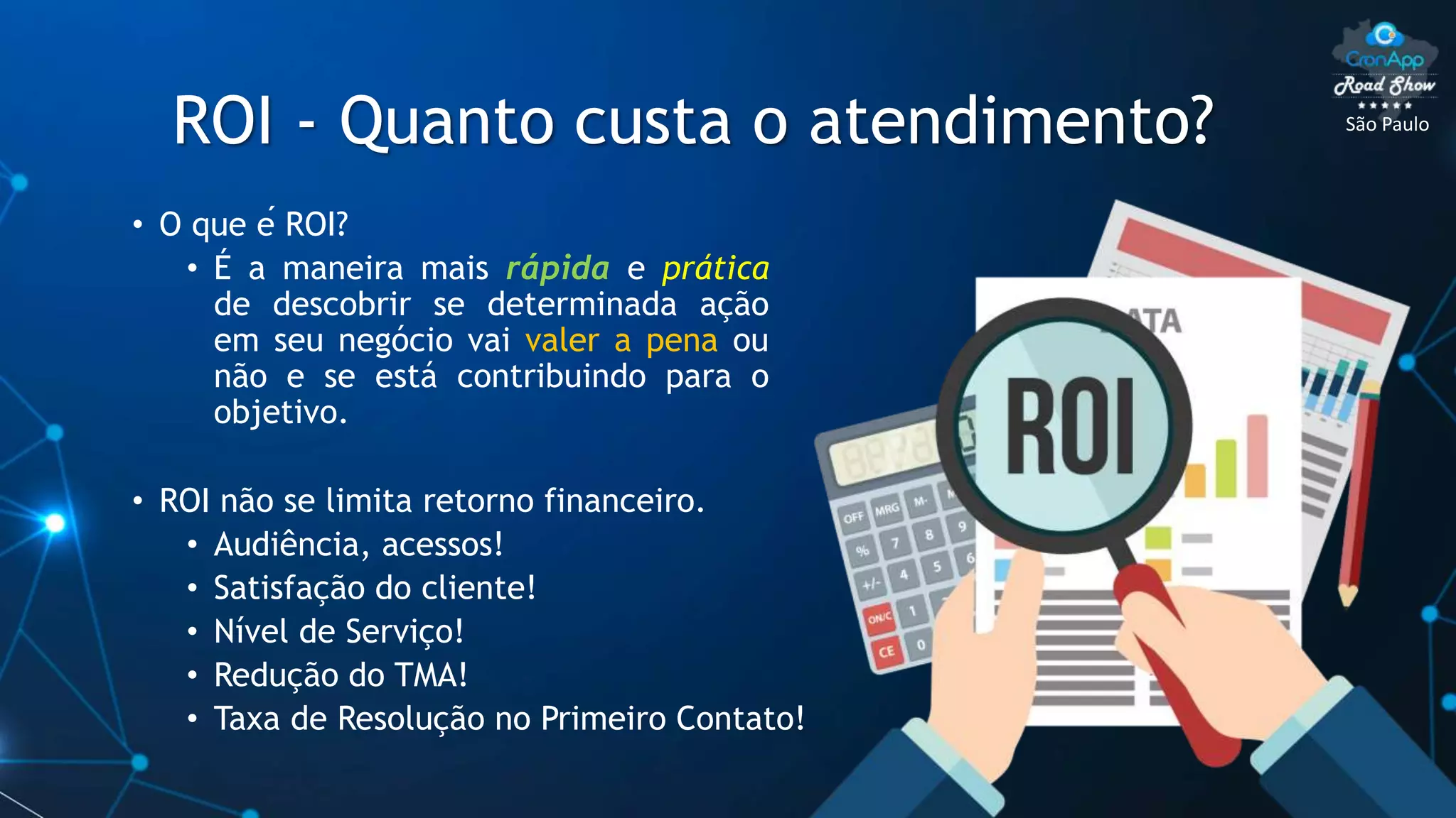 São Paulo
ROI - Quanto custa o atendimento?
• O que é ROI?
• É a maneira mais rápida e prática
de descobrir se determinada ação
em seu negócio vai valer a pena ou
não e se está contribuindo para o
objetivo.
• ROI não se limita retorno financeiro.
• Audiência, acessos!
• Satisfação do cliente!
• Nível de Serviço!
• Redução do TMA!
• Taxa de Resolução no Primeiro Contato!
 