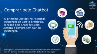 São Paulo
Comprar pelo Chatbot
O primeiro Chatbot no Facebook
Messenger do varejo brasileiro,
lançado pelo ShopFácil.com
realiza a compra sem sair do
Messenger.
Fonte: https://www.ecommercebrasil.com.br/noticias/chatbot-do-shopfacil-
com-e-o-primeiro-permitir-compras-dentro-do-facebook-messenger/
 