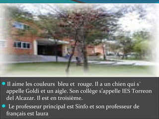Il aime les couleurs bleu et rouge. Il a un chien qui s`
appelle Goldi et un aigle. Son collège s’appelle IES Torreon
del Alcazar. Il est en troisième.
Le professeur principal est Sinfo et son professeur de
français est laura