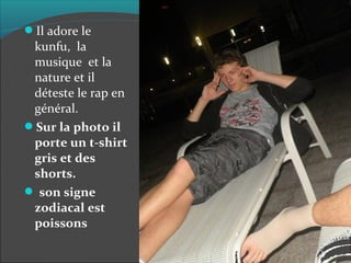 Il adore le
kunfu, la
musique et la
nature et il
déteste le rap en
général.
Sur la photo il
porte un t-shirt
gris et des
shorts.
son signe
zodiacal est
poissons