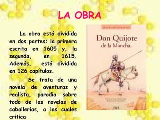 LA OBRA La obra está dividida en dos partes: la primera escrita en 1605 y, la segunda, en 1615. Además,  está dividida en 126 capítulos. Se trata de una novela de aventuras y realista, parodia sobre todo de las novelas de caballerías, a las cuales critica 