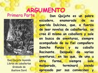 ARGUMENTO Don Quijote es un pobre escudero, enamorado de su querida Dulcinea, que, a fuerza de leer novelas de caballerías, se cree él mismo un caballero y sale en busca de aventuras, siempre acompañado de su fiel compañero Sancho Panza y su caballo Rocinante. Después de varias aventuras, en las que, de una u otra forma, siempre sale malparado, terminará siendo apresado por sus convecinos y devuelto a su aldea en una jaula. Primera Parte Don Quijote leyendo Libros de caballerías Grabado de Gustave Doré 