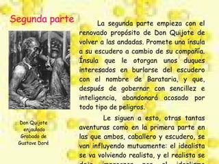 La segunda parte empieza con el renovado propósito de Don Quijote de volver a las andadas. Promete una ínsula a su escudero a cambio de su compañía. Ínsula que le otorgan unos duques interesados en burlarse del escudero con el nombre de Barataria, y que, después de gobernar con sencillez e inteligencia, abandonará acosado por todo tipo de peligros.  Le siguen a esto, otras tantas aventuras como en la primera parte en las que ambos, caballero y escudero, se van influyendo mutuamente: el idealista se va volviendo realista, y el realista se deja impregnar por el idealismo quijotesco. Segunda parte Don Quijote enjaulado Grabado de Gustave Doré 