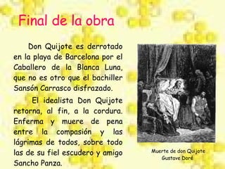 Don Quijote es derrotado en la playa de Barcelona por el Caballero de la Blanca Luna, que no es otro que el bachiller Sansón Carrasco disfrazado. El idealista Don Quijote retorna, al fin, a la cordura. Enferma y muere de pena entre la compasión y las lágrimas de todos, sobre todo las de su fiel escudero y amigo Sancho Panza. Final de la obra Muerte de don Quijote Gustave Doré  