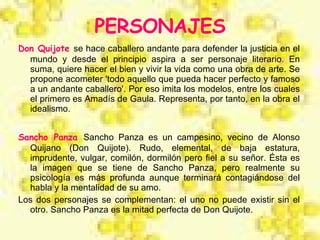 PERSONAJES Don Quijote   se hace caballero andante para defender la justicia en el mundo y desde el principio aspira a ser personaje literario. En suma, quiere hacer el bien y vivir la vida como una obra de arte. Se propone acometer 'todo aquello que pueda hacer perfecto y famoso a un andante caballero'. Por eso imita los modelos, entre los cuales el primero es Amadís de Gaula. Representa, por tanto, en la obra el idealismo. Sancho Panza   Sancho Panza es un campesino, vecino de Alonso Quijano (Don Quijote). Rudo, elemental, de baja estatura, imprudente, vulgar, comilón, dormilón pero fiel a su señor. Ésta es la imagen que se tiene de Sancho Panza, pero realmente su psicología es más profunda aunque terminará contagiándose del habla y la mentalidad de su amo. Los dos personajes se complementan: el uno no puede existir sin el otro. Sancho Panza es la mitad perfecta de Don Quijote.  