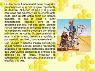 La diferencia fundamental entre estos dos personajes es que Don Quijote representa al idealista; él busca el bien y la justicia con todas sus fuerzas y sin detenerse ante nada. Don Quijote actúa como sus héroes favoritos, lo que le lleva a sufrir innumerables fracasos, pero no se desanima por ello. Por otra parte, Sancho Panza representa al personaje realista. Es un campesino que se preocupa por el lado práctico de las cosas. Su personalidad es muy rica: es astuto, bromista y egoísta, y por otro lado confiado, bondadoso y leal. Don Quijote y Sancho Panza constituyen un ser humano poético. Sancho representa al apego a los valores materiales, mientras que Don Quijote ejemplifica la entrega a la defensa de un ideal. Muestran la complejidad de la persona, materialista e idealista a la vez.  