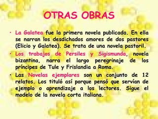 OTRAS OBRAS La Galatea  fue la primera novela publicada. En ella se narran los desdichados amores de dos pastores (Elicio y Galatea). Se trata de una novela pastoril. Los   trabajos de Persiles y Sigismunda , novela bizantina, narra el largo peregrinaje de los príncipes de Tule y Frislandia a Roma.  Las  Novelas ejemplares  son un conjunto de 12 relatos. Los tituló así porque pensó que servían de ejemplo o aprendizaje a los lectores. Sigue el modelo de la novela corta italiana. 