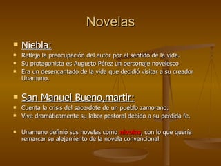 Novelas Niebla: Refleja la preocupación del autor por el sentido de la vida. Su protagonista es Augusto Pérez un personaje novelesco Era un desencantado de la vida que decidió visitar a su creador Unamuno. San Manuel Bueno,martir: Cuenta la crisis del sacerdote de un pueblo zamorano. Vive dramáticamente su labor pastoral debido a su perdida fe. Unamuno definió sus novelas como  nivolas , con lo que quería remarcar su alejamiento de la novela convencional. 