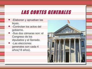 L AS CORTES GENERALES






-Elaboran y aprueban las
leyes.
-Controlan los actos del
gobierno.
-Sus dos cámaras son: el
Congreso de los
diputados y el Senado.
-Las elecciones
generales son cada 4
años(18 años).

 