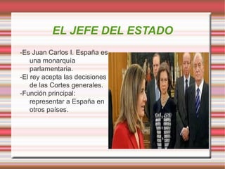 EL JEFE DEL ESTADO
-Es Juan Carlos I. España es
una monarquía
parlamentaria.
-El rey acepta las decisiones
de las Cortes generales.
-Función principal:
representar a España en
otros países.

 