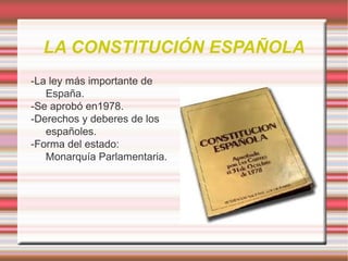 LA CONSTITUCIÓN ESPAÑOLA
-La ley más importante de
España.
-Se aprobó en1978.
-Derechos y deberes de los
españoles.
-Forma del estado:
Monarquía Parlamentaria.

 