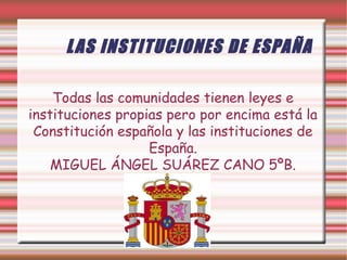 L AS INSTITUCIONES DE ESPAÑA
Todas las comunidades tienen leyes e
instituciones propias pero por encima está la
Constitución española y las instituciones de
España.
MIGUEL ÁNGEL SUÁREZ CANO 5ºB.

 