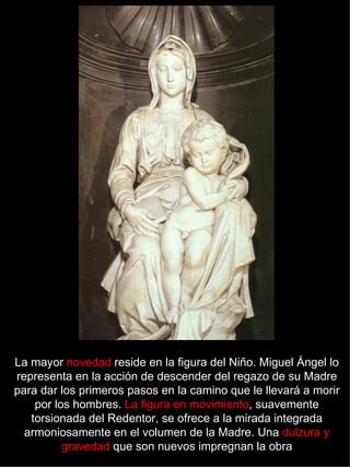 La mayor  novedad  reside en la figura del Niño. Miguel Ángel lo representa en la acción de descender del regazo de su Madre para dar los primeros pasos en la camino que le llevará a morir por los hombres.  La figura en movimiento , suavemente torsionada del Redentor, se ofrece a la mirada integrada armoniosamente en el volumen de la Madre. Una  dulzura y gravedad  que son nuevos impregnan la obra 